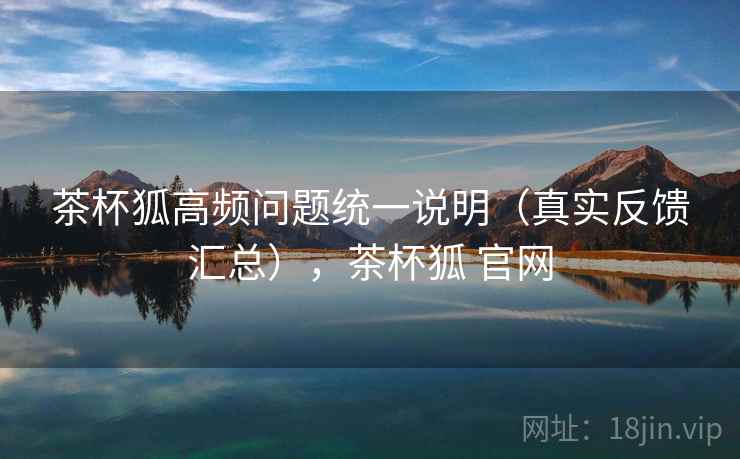 茶杯狐高频问题统一说明(真实反馈汇总),茶杯狐 官网 茶杯狐高频问题统一说明(真实反馈汇总),茶杯狐 官网