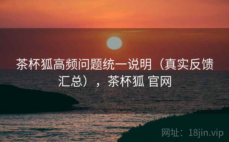 茶杯狐高频问题统一说明(真实反馈汇总),茶杯狐 官网 茶杯狐高频问题统一说明(真实反馈汇总),茶杯狐 官网