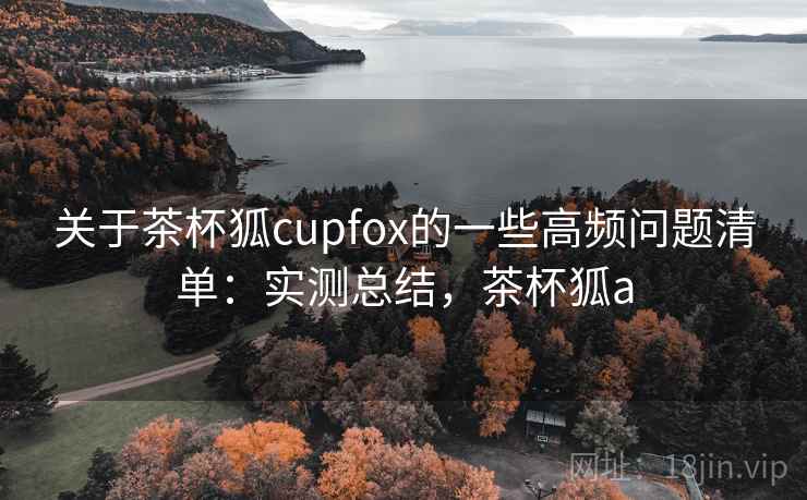 关于茶杯狐cupfox的一些高频问题清单:实测总结,茶杯狐a 关于茶杯狐cupfox的一些高频问题清单:实测总结,茶杯狐a