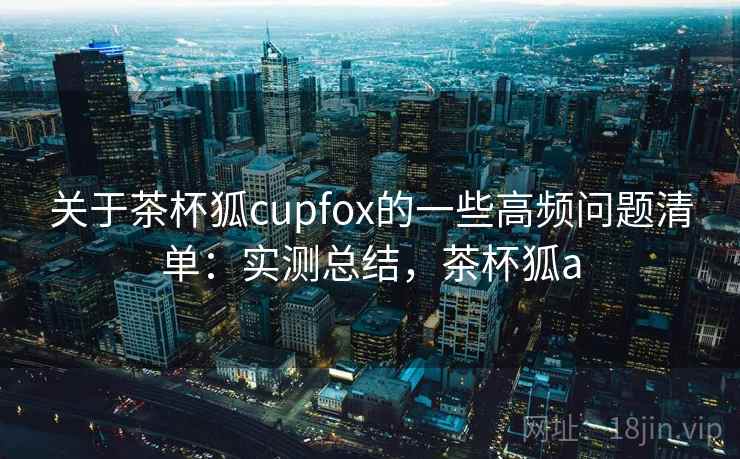 关于茶杯狐cupfox的一些高频问题清单:实测总结,茶杯狐a 关于茶杯狐cupfox的一些高频问题清单:实测总结,茶杯狐a