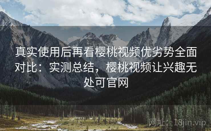 真实使用后再看樱桃视频优劣势全面对比:实测总结,樱桃视频让兴趣无处可官网 真实使用后再看樱桃视频优劣势全面对比:实测总结,樱桃视频让兴趣无处可官网