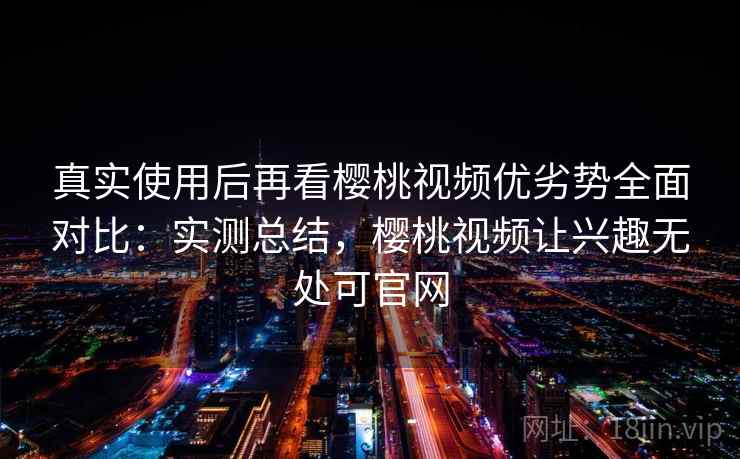 真实使用后再看樱桃视频优劣势全面对比:实测总结,樱桃视频让兴趣无处可官网 真实使用后再看樱桃视频优劣势全面对比:实测总结,樱桃视频让兴趣无处可官网