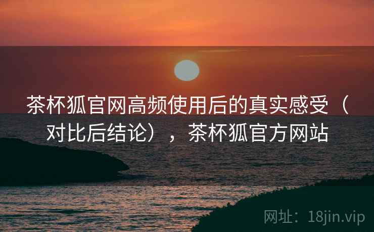 茶杯狐官网高频使用后的真实感受(对比后结论),茶杯狐官方网站 茶杯狐官网高频使用后的真实感受(对比后结论),茶杯狐官方网站
