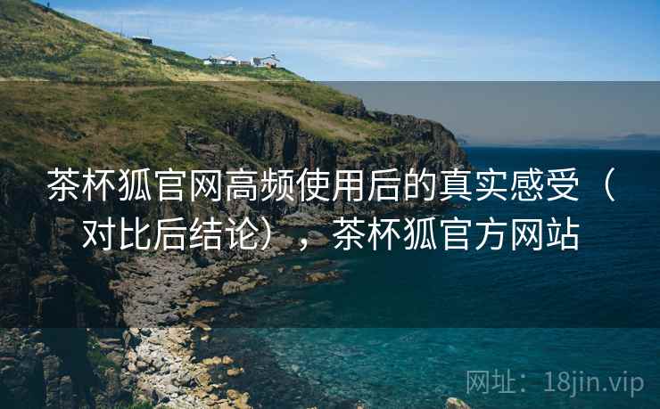 茶杯狐官网高频使用后的真实感受(对比后结论),茶杯狐官方网站 茶杯狐官网高频使用后的真实感受(对比后结论),茶杯狐官方网站