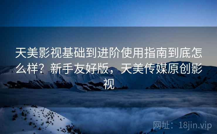 天美影视基础到进阶使用指南到底怎么样?新手友好版,天美传媒原创影视 天美影视基础到进阶使用指南到底怎么样?新手友好版,天美传媒原创影视