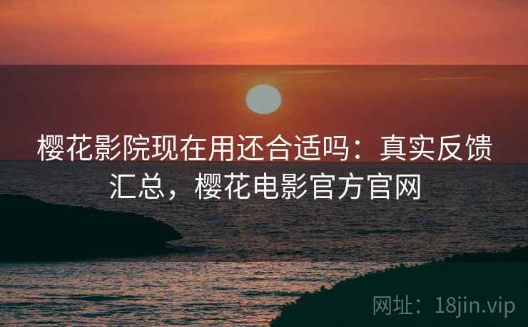 樱花影院现在用还合适吗:真实反馈汇总,樱花电影官方官网 樱花影院现在用还合适吗:真实反馈汇总,樱花电影官方官网
