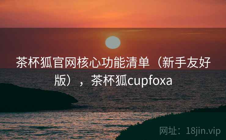 茶杯狐官网核心功能清单（新手友好版），茶杯狐cupfoxa