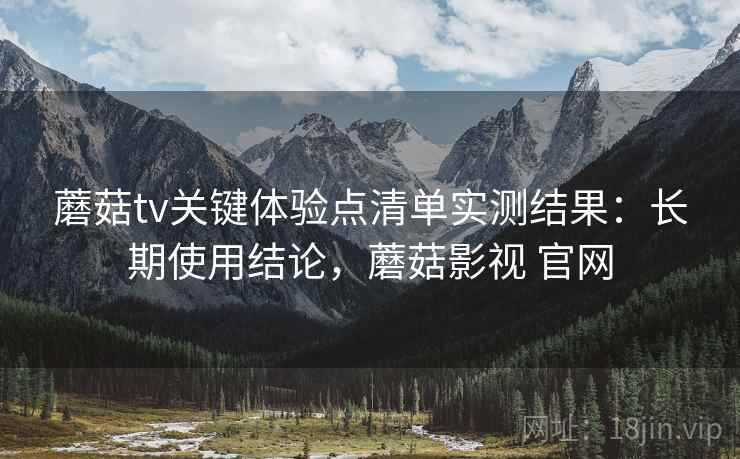 蘑菇tv关键体验点清单实测结果:长期使用结论,蘑菇影视 官网 蘑菇tv关键体验点清单实测结果:长期使用结论,蘑菇影视 官网