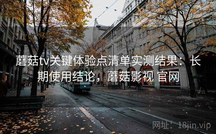 蘑菇tv关键体验点清单实测结果:长期使用结论,蘑菇影视 官网 蘑菇tv关键体验点清单实测结果:长期使用结论,蘑菇影视 官网